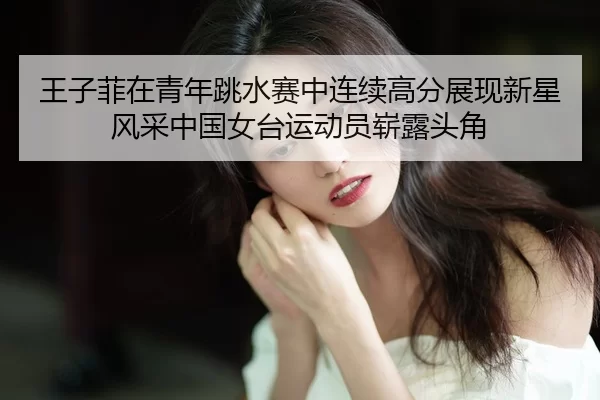 王子菲在青年跳水赛中连续高分展现新星风采中国女台运动员崭露头角