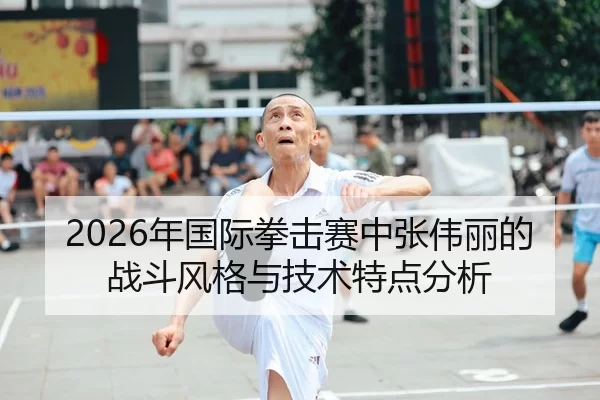 2026年国际拳击赛中张伟丽的战斗风格与技术特点分析