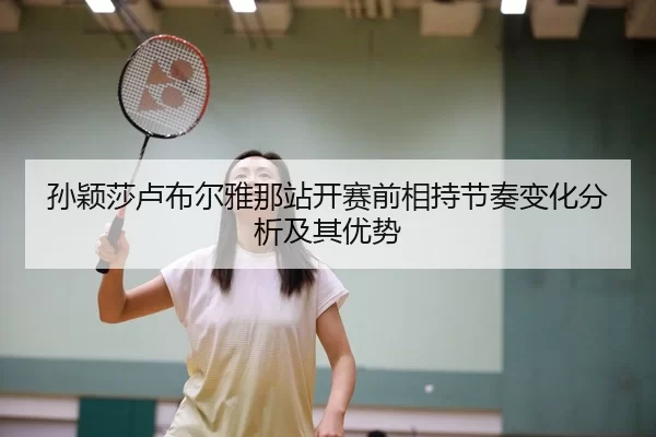 孙颖莎卢布尔雅那站开赛前相持节奏变化分析及其优势