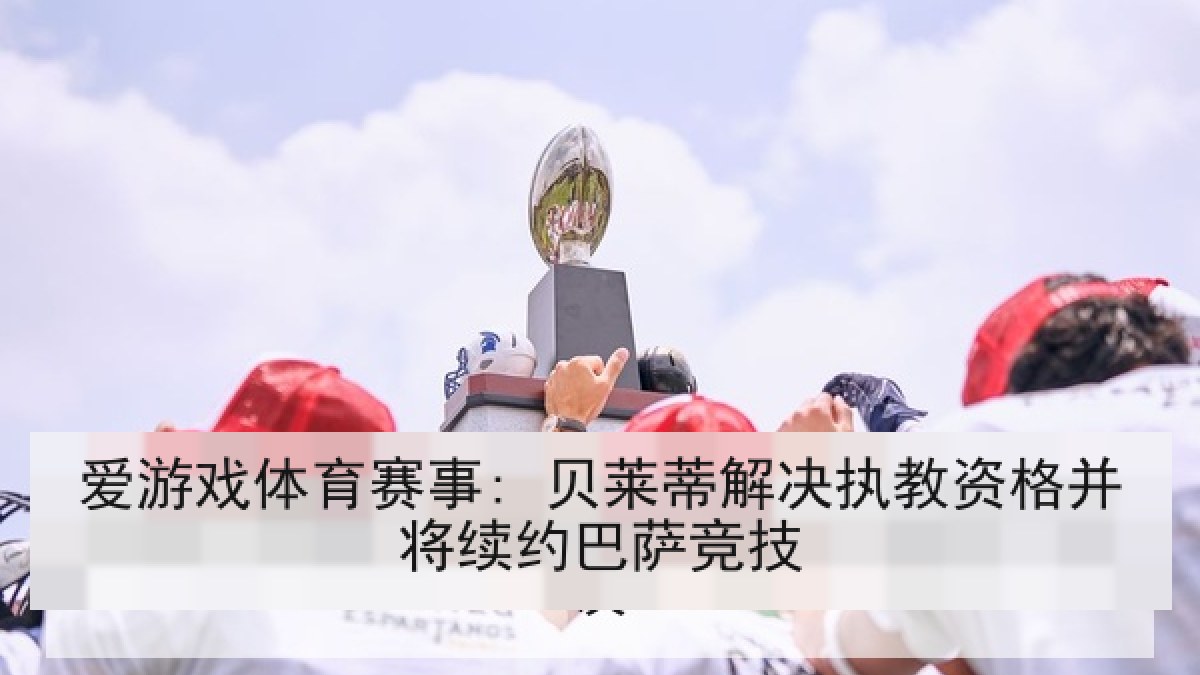 爱游戏体育赛事: 贝莱蒂解决执教资格并将续约巴萨竞技