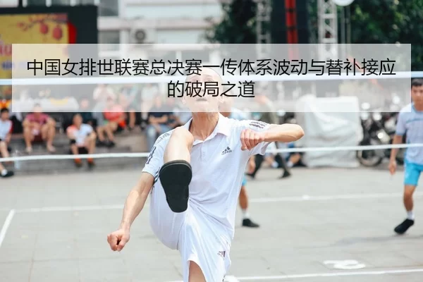 中国女排世联赛总决赛一传体系波动与替补接应的破局之道