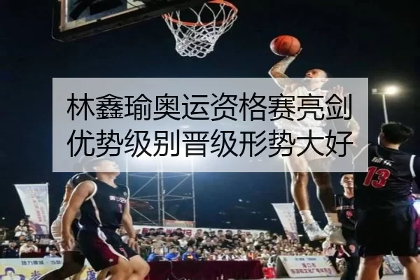 林鑫瑜奥运资格赛亮剑 优势级别晋级形势大好