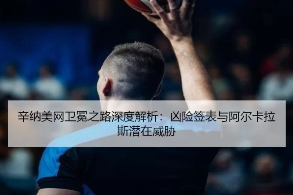 辛纳美网卫冕之路深度解析：凶险签表与阿尔卡拉斯潜在威胁