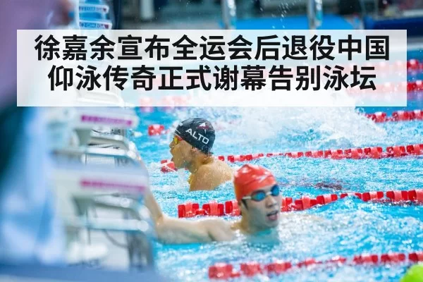 徐嘉余宣布全运会后退役中国仰泳传奇正式谢幕告别泳坛