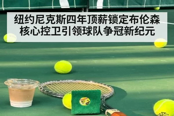 纽约尼克斯四年顶薪锁定布伦森核心控卫引领球队争冠新纪元